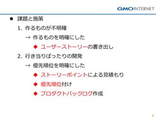 6
 課題と施策
1. 作るものが不明確
→ 作るものを明確にした
 ユーザーストーリーの書き出し
2. 行き当りばったりの開発
→ 優先順位を明確にした
 ストーリーポイントによる見積もり
 優先順位付け
 プロダクトバックログ作成
 