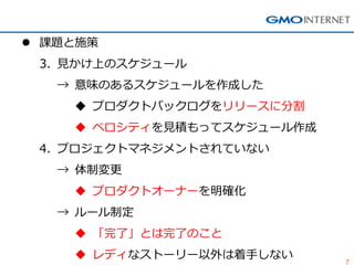 7
 課題と施策
3. 見かけ上のスケジュール
→ 意味のあるスケジュールを作成した
 プロダクトバックログをリリースに分割
 ベロシティを見積もってスケジュール作成
4. プロジェクトマネジメントされていない
→ 体制変更
 プロダクトオーナーを明確化
→ ルール制定
 「完了」とは完了のこと
 レディなストーリー以外は着手しない
 