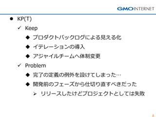 8
 KP(T)
 Keep
 プロダクトバックログによる見える化
 イテレーションの導入
 アジャイルチームへ体制変更
 Problem
 完了の定義の例外を設けてしまった…
 開発前のフェーズから仕切り直すべきだった
 リリースしたけどプロジェクトとしては失敗
 