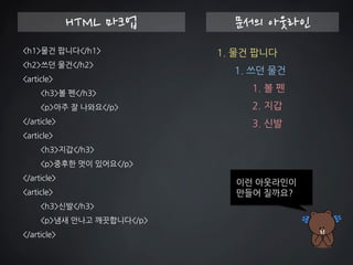 <h1>물건 팝니다</h1> 
<h2>쓰던 물건</h2> 
<article> 
<h3>볼 펜</h3> 
<p>아주 잘 나와요</p> 
</article> 
<article> 
<h3>지갑</h3> 
<p>중후한 멋이 있어요</p> 
</article> 
<article> 
<h3>신발</h3> 
<p>냄새 안나고 깨끗합니다</p> 
</article> 
HTML 마크업 
문서의 아웃라인 
1. 물건 팝니다 1. 쓰던 물건 1. 볼 펜 
2. 지갑 
3. 신발 
이런 아웃라인이 만들어 질까요?  