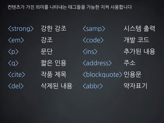 컨텐츠가 가진 의미를 나타내는 태그들을 가능한 지켜 사용합니다 
<strong> 강한 강조 
<em> 강조 
<p> 문단 
<q> 짧은 인용 
<cite> 작품 제목 
<del> 삭제된 내용 
<samp> 시스템 출력 
<code> 개발 코드 
<ins> 추가된 내용 
<address> 주소 
<blockquote> 인용문 
<abbr> 약자표기  