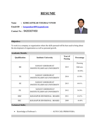 RESUME
Name : KORGAONKAR YOGIRAJ VINOD
Email-ID : korgaonkar4091@gmail.com
Contact No : 9420307450
Objective:
To work in a company or organization where the skills pursued will be best used to bring about
the development of organization as well as personal growth.
Academic Details:
Qualification Institute/ University
Year of
Passing
Percentage
BE
SANJAY GHODAWAT
INSTITUTE,SHIVAJI UNIVERSITY
2015
Pursuing
Odd sem.
68.50%
TE
SANJAY GHODAWAT
INSTITUTE,SHIVAJI UNIVERSITY
2014 63.50%
SE
SANJAY GHODAWAT
INSTITUTE,SHIVAJI UNIVERSITY
2013 60.81%
FE
SANJAY GHODAWAT
INSTITUTE,SHIVAJI UNIVERSITY
2012 56.59%
HSC KOLHAPUR DIVISIONAL BOARD 2011 63.67%
SSC KOLHAPUR DIVISIONAL BOARD 2009 66.00%
Technical Skills:
• Knowledge of Software’s : AUTO CAD, PRIMAVERA.
 