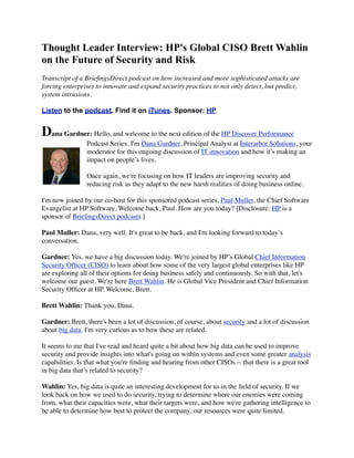 Thought Leader Interview: HP's Global CISO Brett Wahlin
on the Future of Security and Risk
Transcript of a BrieﬁngsDirect podcast on how increased and more sophisticated attacks are
forcing enterprises to innovate and expand security practices to not only detect, but predict,
system intrusions.
Listen to the podcast. Find it on iTunes. Sponsor: HP
Dana Gardner: Hello, and welcome to the next edition of the HP Discover Performance
Podcast Series. I'm Dana Gardner, Principal Analyst at Interarbor Solutions, your
moderator for this ongoing discussion of IT innovation and how it’s making an
impact on people’s lives.
Once again, we're focusing on how IT leaders are improving security and
reducing risk as they adapt to the new harsh realities of doing business online.
I'm now joined by our co-host for this sponsored podcast series, Paul Muller, the Chief Software
Evangelist at HP Software. Welcome back, Paul. How are you today? [Disclosure: HP is a
sponsor of BrieﬁngsDirect podcasts.]
Paul Muller: Dana, very well. It's great to be back, and I'm looking forward to today’s
conversation.
Gardner: Yes, we have a big discussion today. We're joined by HP’s Global Chief Information
Security Ofﬁcer (CISO) to learn about how some of the very largest global enterprises like HP
are exploring all of their options for doing business safely and continuously. So with that, let's
welcome our guest. We're here Brett Wahlin. He is Global Vice President and Chief Information
Security Ofﬁcer at HP. Welcome, Brett.
Brett Wahlin: Thank you, Dana.
Gardner: Brett, there's been a lot of discussion, of course, about security and a lot of discussion
about big data. I'm very curious as to how these are related.
It seems to me that I've read and heard quite a bit about how big data can be used to improve
security and provide insights into what's going on within systems and even some greater analysis
capabilities. Is that what you're ﬁnding and hearing from other CISOs -- that there is a great tool
in big data that’s related to security?
Wahlin: Yes, big data is quite an interesting development for us in the ﬁeld of security. If we
look back on how we used to do security, trying to determine where our enemies were coming
from, what their capacities were, what their targets were, and how we're gathering intelligence to
be able to determine how best to protect the company, our resources were quite limited.
 