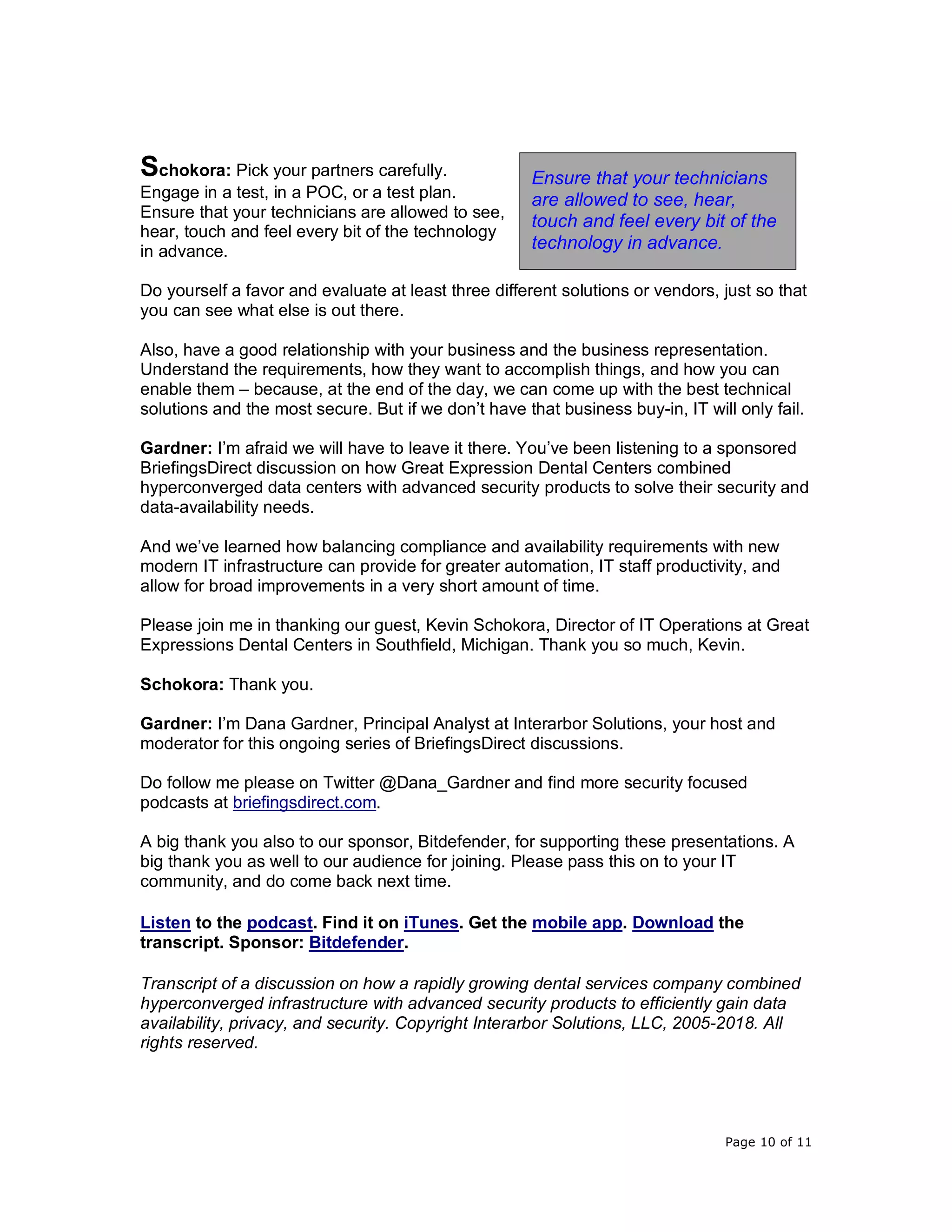 Page 10 of 11
Schokora: Pick your partners carefully.
Engage in a test, in a POC, or a test plan.
Ensure that your technicians are allowed to see,
hear, touch and feel every bit of the technology
in advance.
Do yourself a favor and evaluate at least three different solutions or vendors, just so that
you can see what else is out there.
Also, have a good relationship with your business and the business representation.
Understand the requirements, how they want to accomplish things, and how you can
enable them – because, at the end of the day, we can come up with the best technical
solutions and the most secure. But if we don’t have that business buy-in, IT will only fail.
Gardner: I’m afraid we will have to leave it there. You’ve been listening to a sponsored
BriefingsDirect discussion on how Great Expression Dental Centers combined
hyperconverged data centers with advanced security products to solve their security and
data-availability needs.
And we’ve learned how balancing compliance and availability requirements with new
modern IT infrastructure can provide for greater automation, IT staff productivity, and
allow for broad improvements in a very short amount of time.
Please join me in thanking our guest, Kevin Schokora, Director of IT Operations at Great
Expressions Dental Centers in Southfield, Michigan. Thank you so much, Kevin.
Schokora: Thank you.
Gardner: I’m Dana Gardner, Principal Analyst at Interarbor Solutions, your host and
moderator for this ongoing series of BriefingsDirect discussions.
Do follow me please on Twitter @Dana_Gardner and find more security focused
podcasts at briefingsdirect.com.
A big thank you also to our sponsor, Bitdefender, for supporting these presentations. A
big thank you as well to our audience for joining. Please pass this on to your IT
community, and do come back next time.
Listen to the podcast. Find it on iTunes. Get the mobile app. Download the
transcript. Sponsor: Bitdefender.
Transcript of a discussion on how a rapidly growing dental services company combined
hyperconverged infrastructure with advanced security products to efficiently gain data
availability, privacy, and security. Copyright Interarbor Solutions, LLC, 2005-2018. All
rights reserved.
Ensure that your technicians
are allowed to see, hear,
touch and feel every bit of the
technology in advance.
 