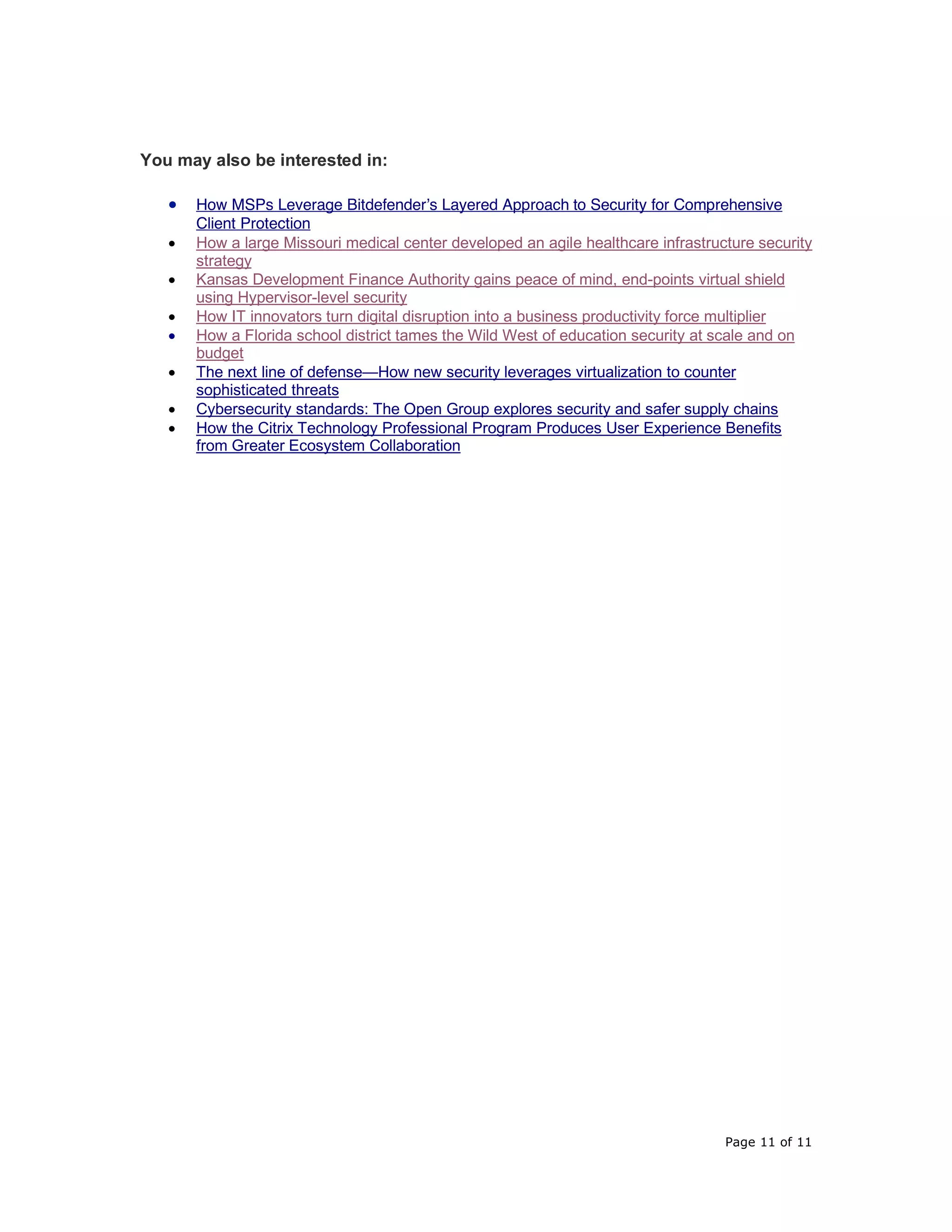 Page 11 of 11
You may also be interested in:
• How MSPs Leverage Bitdefender’s Layered Approach to Security for Comprehensive
Client Protection
• How a large Missouri medical center developed an agile healthcare infrastructure security
strategy
• Kansas Development Finance Authority gains peace of mind, end-points virtual shield
using Hypervisor-level security
• How IT innovators turn digital disruption into a business productivity force multiplier
• How a Florida school district tames the Wild West of education security at scale and on
budget
• The next line of defense—How new security leverages virtualization to counter
sophisticated threats
• Cybersecurity standards: The Open Group explores security and safer supply chains
• How the Citrix Technology Professional Program Produces User Experience Benefits
from Greater Ecosystem Collaboration
 