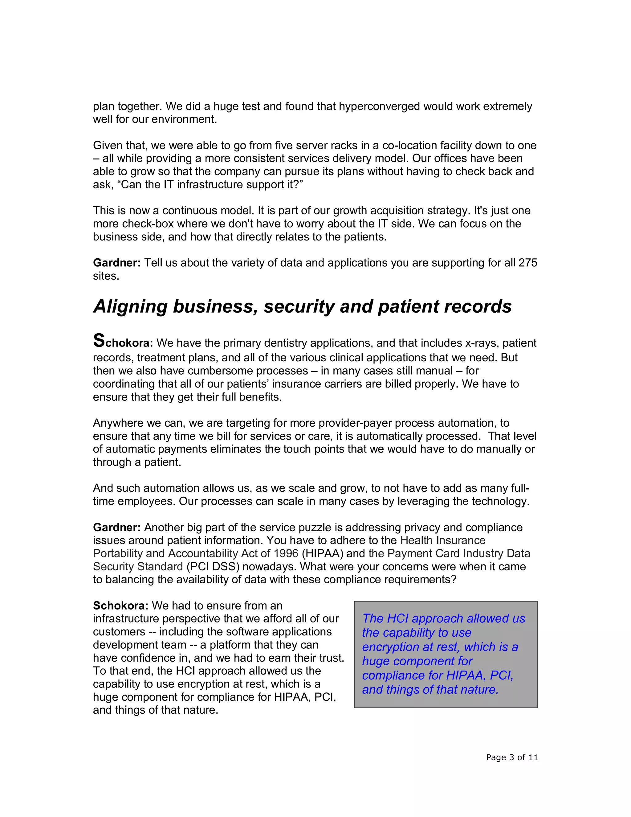 Page 3 of 11
plan together. We did a huge test and found that hyperconverged would work extremely
well for our environment.
Given that, we were able to go from five server racks in a co-location facility down to one
– all while providing a more consistent services delivery model. Our offices have been
able to grow so that the company can pursue its plans without having to check back and
ask, “Can the IT infrastructure support it?”
This is now a continuous model. It is part of our growth acquisition strategy. It's just one
more check-box where we don't have to worry about the IT side. We can focus on the
business side, and how that directly relates to the patients.
Gardner: Tell us about the variety of data and applications you are supporting for all 275
sites.
Aligning business, security and patient records
Schokora: We have the primary dentistry applications, and that includes x-rays, patient
records, treatment plans, and all of the various clinical applications that we need. But
then we also have cumbersome processes – in many cases still manual – for
coordinating that all of our patients’ insurance carriers are billed properly. We have to
ensure that they get their full benefits.
Anywhere we can, we are targeting for more provider-payer process automation, to
ensure that any time we bill for services or care, it is automatically processed. That level
of automatic payments eliminates the touch points that we would have to do manually or
through a patient.
And such automation allows us, as we scale and grow, to not have to add as many full-
time employees. Our processes can scale in many cases by leveraging the technology.
Gardner: Another big part of the service puzzle is addressing privacy and compliance
issues around patient information. You have to adhere to the Health Insurance
Portability and Accountability Act of 1996 (HIPAA) and the Payment Card Industry Data
Security Standard (PCI DSS) nowadays. What were your concerns were when it came
to balancing the availability of data with these compliance requirements?
Schokora: We had to ensure from an
infrastructure perspective that we afford all of our
customers -- including the software applications
development team -- a platform that they can
have confidence in, and we had to earn their trust.
To that end, the HCI approach allowed us the
capability to use encryption at rest, which is a
huge component for compliance for HIPAA, PCI,
and things of that nature.
The HCI approach allowed us
the capability to use
encryption at rest, which is a
huge component for
compliance for HIPAA, PCI,
and things of that nature.
 