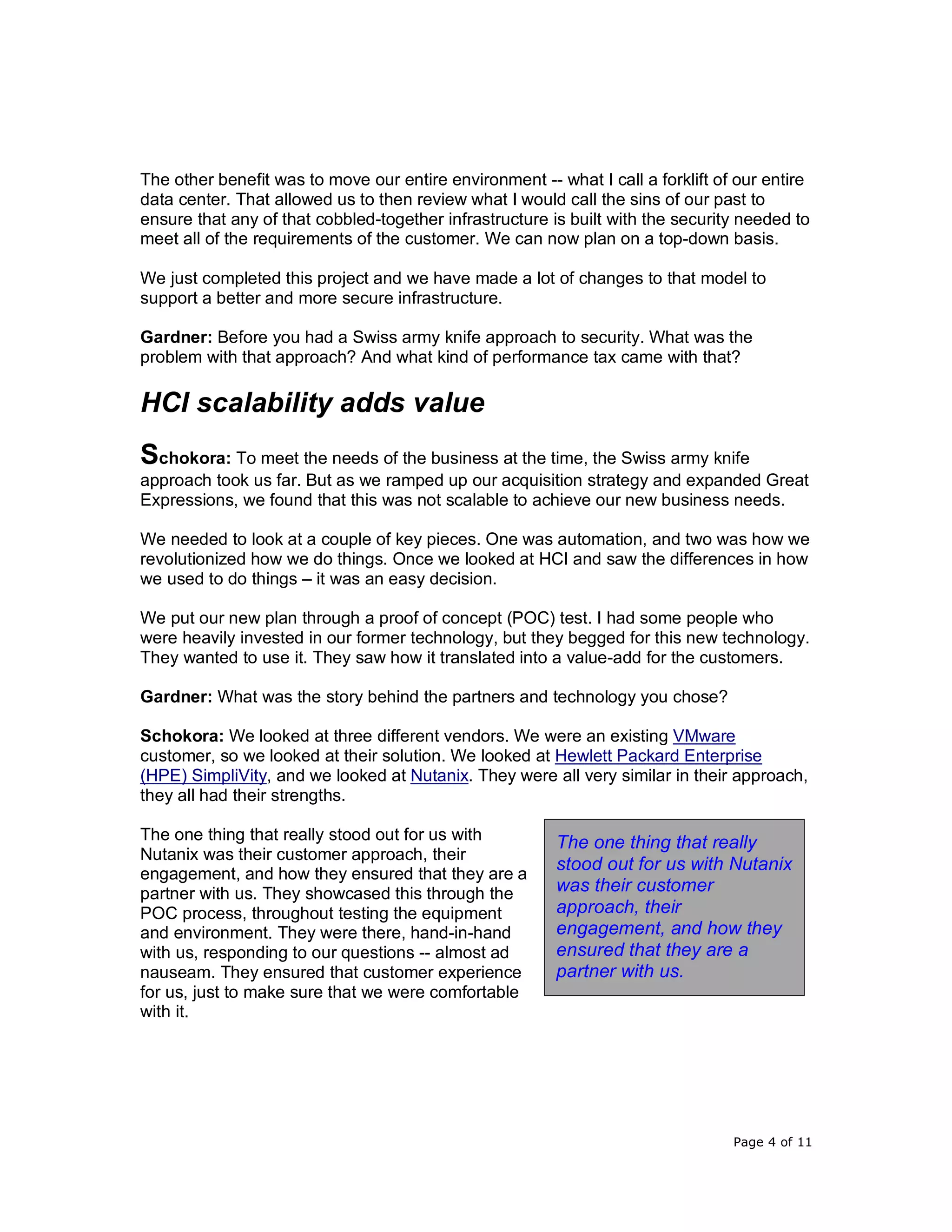 Page 4 of 11
The other benefit was to move our entire environment -- what I call a forklift of our entire
data center. That allowed us to then review what I would call the sins of our past to
ensure that any of that cobbled-together infrastructure is built with the security needed to
meet all of the requirements of the customer. We can now plan on a top-down basis.
We just completed this project and we have made a lot of changes to that model to
support a better and more secure infrastructure.
Gardner: Before you had a Swiss army knife approach to security. What was the
problem with that approach? And what kind of performance tax came with that?
HCI scalability adds value
Schokora: To meet the needs of the business at the time, the Swiss army knife
approach took us far. But as we ramped up our acquisition strategy and expanded Great
Expressions, we found that this was not scalable to achieve our new business needs.
We needed to look at a couple of key pieces. One was automation, and two was how we
revolutionized how we do things. Once we looked at HCI and saw the differences in how
we used to do things – it was an easy decision.
We put our new plan through a proof of concept (POC) test. I had some people who
were heavily invested in our former technology, but they begged for this new technology.
They wanted to use it. They saw how it translated into a value-add for the customers.
Gardner: What was the story behind the partners and technology you chose?
Schokora: We looked at three different vendors. We were an existing VMware
customer, so we looked at their solution. We looked at Hewlett Packard Enterprise
(HPE) SimpliVity, and we looked at Nutanix. They were all very similar in their approach,
they all had their strengths.
The one thing that really stood out for us with
Nutanix was their customer approach, their
engagement, and how they ensured that they are a
partner with us. They showcased this through the
POC process, throughout testing the equipment
and environment. They were there, hand-in-hand
with us, responding to our questions -- almost ad
nauseam. They ensured that customer experience
for us, just to make sure that we were comfortable
with it.
The one thing that really
stood out for us with Nutanix
was their customer
approach, their
engagement, and how they
ensured that they are a
partner with us.
 