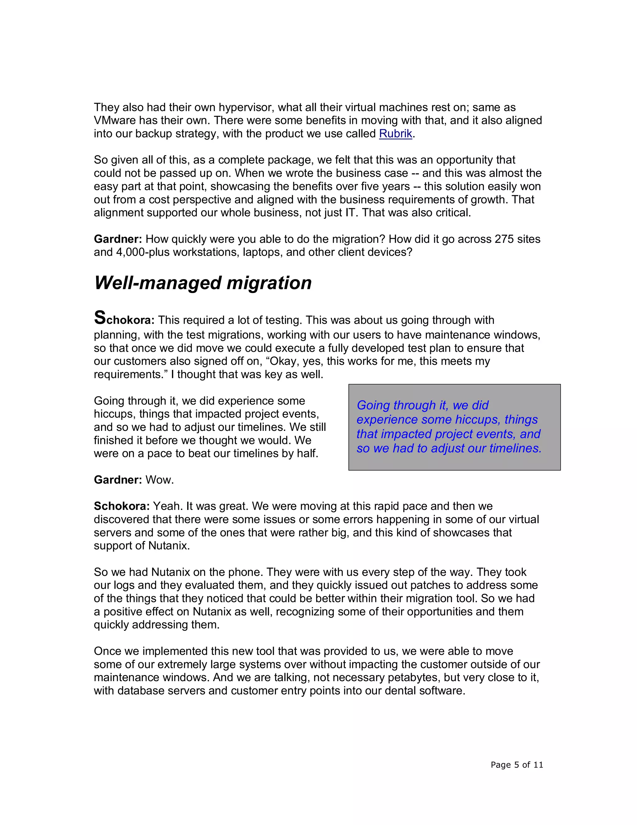 Page 5 of 11
They also had their own hypervisor, what all their virtual machines rest on; same as
VMware has their own. There were some benefits in moving with that, and it also aligned
into our backup strategy, with the product we use called Rubrik.
So given all of this, as a complete package, we felt that this was an opportunity that
could not be passed up on. When we wrote the business case -- and this was almost the
easy part at that point, showcasing the benefits over five years -- this solution easily won
out from a cost perspective and aligned with the business requirements of growth. That
alignment supported our whole business, not just IT. That was also critical.
Gardner: How quickly were you able to do the migration? How did it go across 275 sites
and 4,000-plus workstations, laptops, and other client devices?
Well-managed migration
Schokora: This required a lot of testing. This was about us going through with
planning, with the test migrations, working with our users to have maintenance windows,
so that once we did move we could execute a fully developed test plan to ensure that
our customers also signed off on, “Okay, yes, this works for me, this meets my
requirements.” I thought that was key as well.
Going through it, we did experience some
hiccups, things that impacted project events,
and so we had to adjust our timelines. We still
finished it before we thought we would. We
were on a pace to beat our timelines by half.
Gardner: Wow.
Schokora: Yeah. It was great. We were moving at this rapid pace and then we
discovered that there were some issues or some errors happening in some of our virtual
servers and some of the ones that were rather big, and this kind of showcases that
support of Nutanix.
So we had Nutanix on the phone. They were with us every step of the way. They took
our logs and they evaluated them, and they quickly issued out patches to address some
of the things that they noticed that could be better within their migration tool. So we had
a positive effect on Nutanix as well, recognizing some of their opportunities and them
quickly addressing them.
Once we implemented this new tool that was provided to us, we were able to move
some of our extremely large systems over without impacting the customer outside of our
maintenance windows. And we are talking, not necessary petabytes, but very close to it,
with database servers and customer entry points into our dental software.
Going through it, we did
experience some hiccups, things
that impacted project events, and
so we had to adjust our timelines.
 