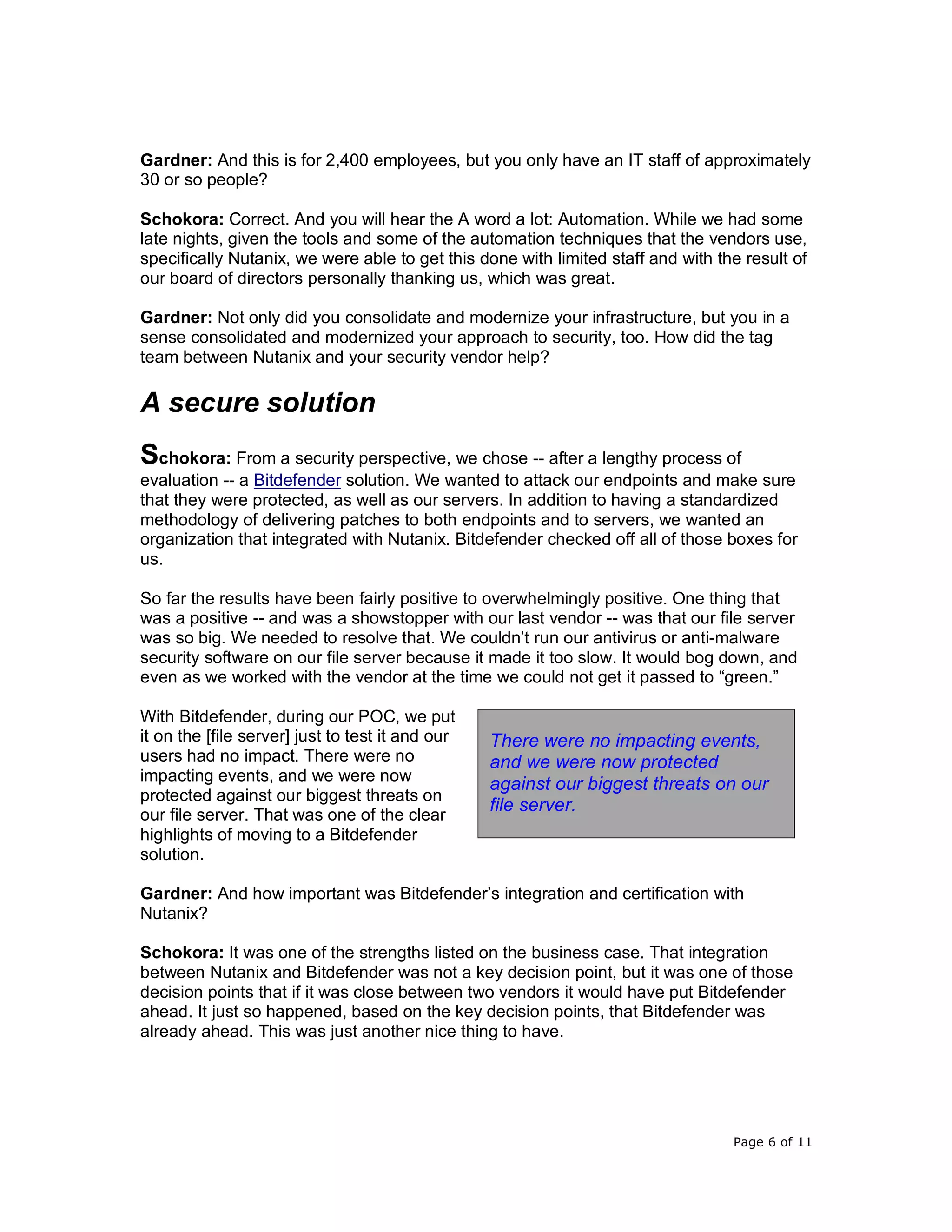 Page 6 of 11
Gardner: And this is for 2,400 employees, but you only have an IT staff of approximately
30 or so people?
Schokora: Correct. And you will hear the A word a lot: Automation. While we had some
late nights, given the tools and some of the automation techniques that the vendors use,
specifically Nutanix, we were able to get this done with limited staff and with the result of
our board of directors personally thanking us, which was great.
Gardner: Not only did you consolidate and modernize your infrastructure, but you in a
sense consolidated and modernized your approach to security, too. How did the tag
team between Nutanix and your security vendor help?
A secure solution
Schokora: From a security perspective, we chose -- after a lengthy process of
evaluation -- a Bitdefender solution. We wanted to attack our endpoints and make sure
that they were protected, as well as our servers. In addition to having a standardized
methodology of delivering patches to both endpoints and to servers, we wanted an
organization that integrated with Nutanix. Bitdefender checked off all of those boxes for
us.
So far the results have been fairly positive to overwhelmingly positive. One thing that
was a positive -- and was a showstopper with our last vendor -- was that our file server
was so big. We needed to resolve that. We couldn’t run our antivirus or anti-malware
security software on our file server because it made it too slow. It would bog down, and
even as we worked with the vendor at the time we could not get it passed to “green.”
With Bitdefender, during our POC, we put
it on the [file server] just to test it and our
users had no impact. There were no
impacting events, and we were now
protected against our biggest threats on
our file server. That was one of the clear
highlights of moving to a Bitdefender
solution.
Gardner: And how important was Bitdefender’s integration and certification with
Nutanix?
Schokora: It was one of the strengths listed on the business case. That integration
between Nutanix and Bitdefender was not a key decision point, but it was one of those
decision points that if it was close between two vendors it would have put Bitdefender
ahead. It just so happened, based on the key decision points, that Bitdefender was
already ahead. This was just another nice thing to have.
There were no impacting events,
and we were now protected
against our biggest threats on our
file server.
 