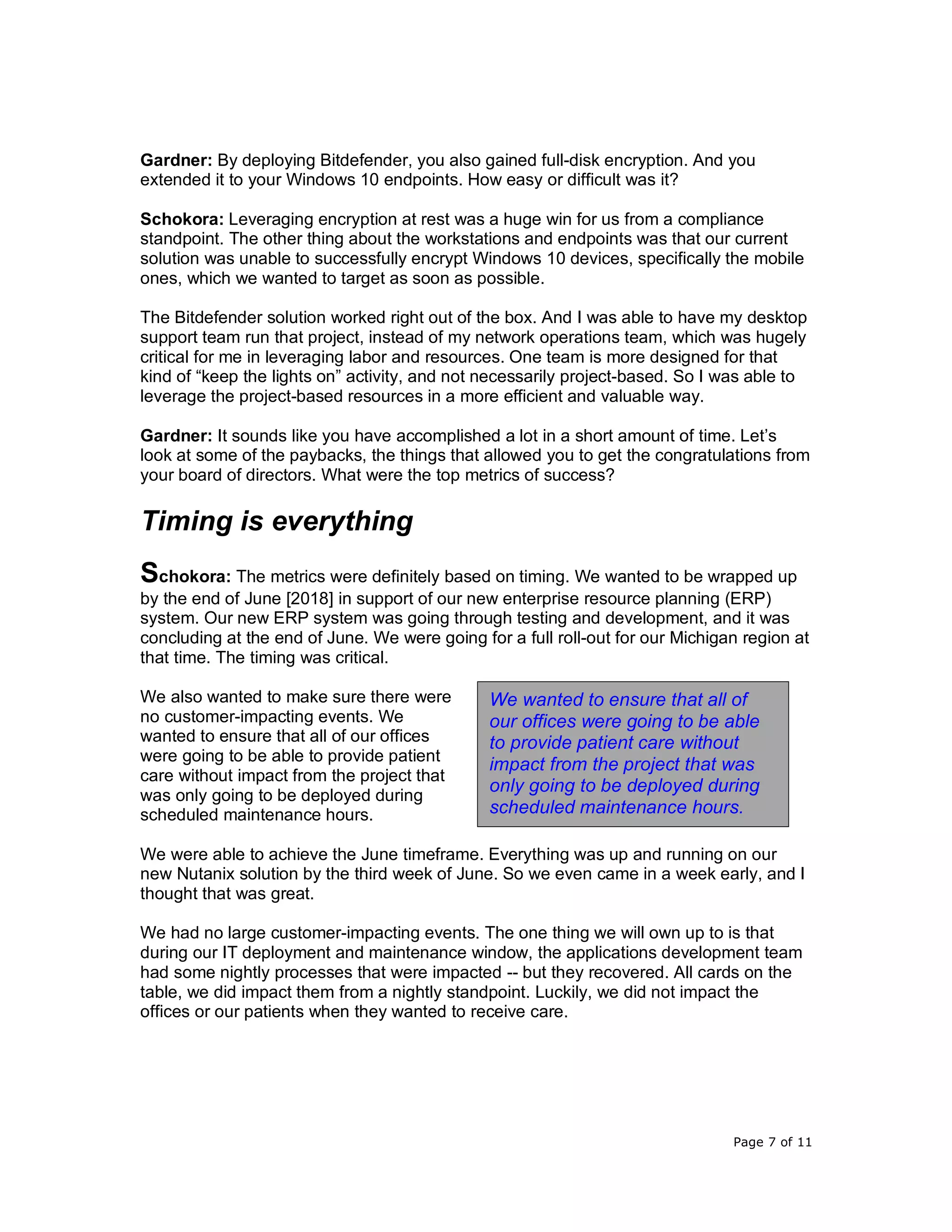 Page 7 of 11
Gardner: By deploying Bitdefender, you also gained full-disk encryption. And you
extended it to your Windows 10 endpoints. How easy or difficult was it?
Schokora: Leveraging encryption at rest was a huge win for us from a compliance
standpoint. The other thing about the workstations and endpoints was that our current
solution was unable to successfully encrypt Windows 10 devices, specifically the mobile
ones, which we wanted to target as soon as possible.
The Bitdefender solution worked right out of the box. And I was able to have my desktop
support team run that project, instead of my network operations team, which was hugely
critical for me in leveraging labor and resources. One team is more designed for that
kind of “keep the lights on” activity, and not necessarily project-based. So I was able to
leverage the project-based resources in a more efficient and valuable way.
Gardner: It sounds like you have accomplished a lot in a short amount of time. Let’s
look at some of the paybacks, the things that allowed you to get the congratulations from
your board of directors. What were the top metrics of success?
Timing is everything
Schokora: The metrics were definitely based on timing. We wanted to be wrapped up
by the end of June [2018] in support of our new enterprise resource planning (ERP)
system. Our new ERP system was going through testing and development, and it was
concluding at the end of June. We were going for a full roll-out for our Michigan region at
that time. The timing was critical.
We also wanted to make sure there were
no customer-impacting events. We
wanted to ensure that all of our offices
were going to be able to provide patient
care without impact from the project that
was only going to be deployed during
scheduled maintenance hours.
We were able to achieve the June timeframe. Everything was up and running on our
new Nutanix solution by the third week of June. So we even came in a week early, and I
thought that was great.
We had no large customer-impacting events. The one thing we will own up to is that
during our IT deployment and maintenance window, the applications development team
had some nightly processes that were impacted -- but they recovered. All cards on the
table, we did impact them from a nightly standpoint. Luckily, we did not impact the
offices or our patients when they wanted to receive care.
We wanted to ensure that all of
our offices were going to be able
to provide patient care without
impact from the project that was
only going to be deployed during
scheduled maintenance hours.
 