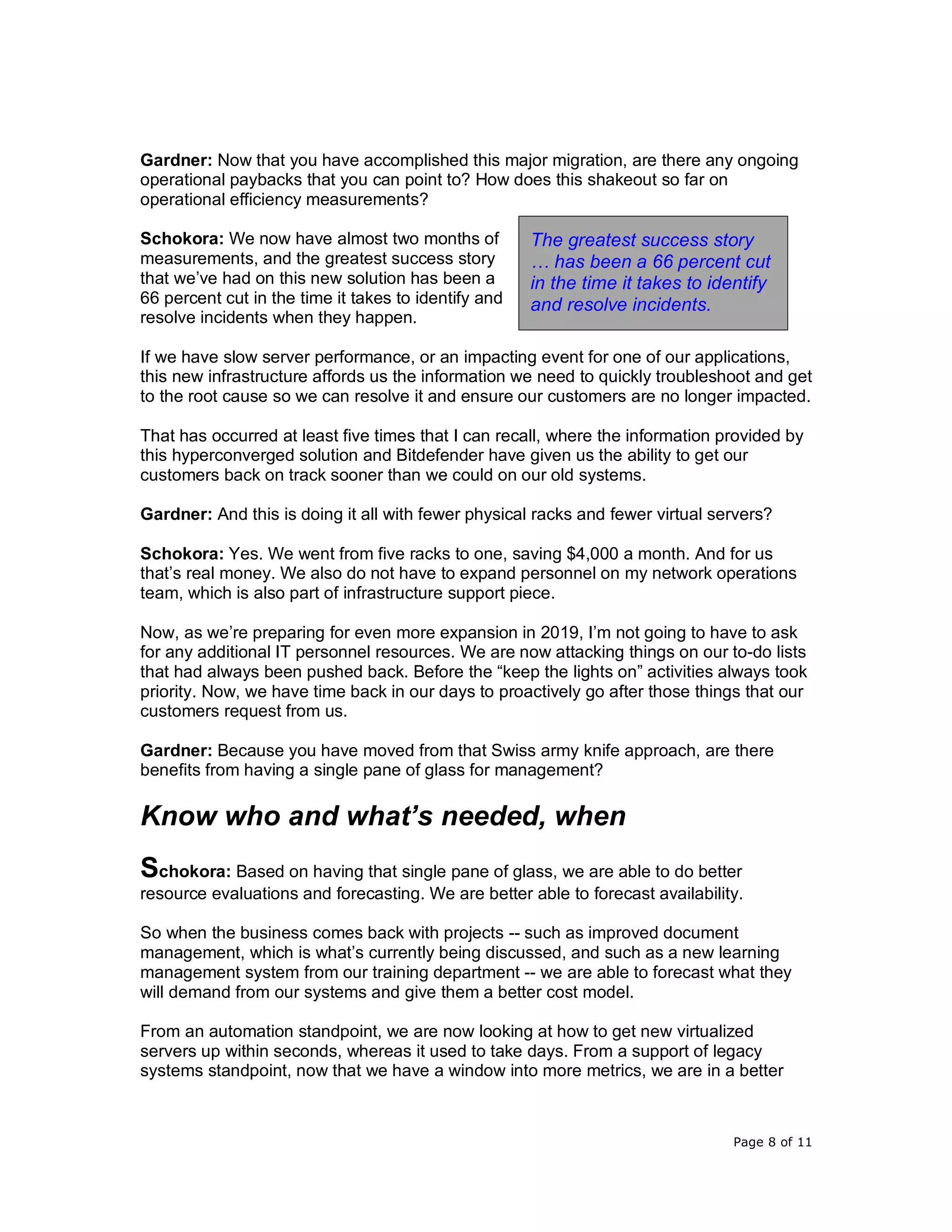 Page 8 of 11
Gardner: Now that you have accomplished this major migration, are there any ongoing
operational paybacks that you can point to? How does this shakeout so far on
operational efficiency measurements?
Schokora: We now have almost two months of
measurements, and the greatest success story
that we’ve had on this new solution has been a
66 percent cut in the time it takes to identify and
resolve incidents when they happen.
If we have slow server performance, or an impacting event for one of our applications,
this new infrastructure affords us the information we need to quickly troubleshoot and get
to the root cause so we can resolve it and ensure our customers are no longer impacted.
That has occurred at least five times that I can recall, where the information provided by
this hyperconverged solution and Bitdefender have given us the ability to get our
customers back on track sooner than we could on our old systems.
Gardner: And this is doing it all with fewer physical racks and fewer virtual servers?
Schokora: Yes. We went from five racks to one, saving $4,000 a month. And for us
that’s real money. We also do not have to expand personnel on my network operations
team, which is also part of infrastructure support piece.
Now, as we’re preparing for even more expansion in 2019, I’m not going to have to ask
for any additional IT personnel resources. We are now attacking things on our to-do lists
that had always been pushed back. Before the “keep the lights on” activities always took
priority. Now, we have time back in our days to proactively go after those things that our
customers request from us.
Gardner: Because you have moved from that Swiss army knife approach, are there
benefits from having a single pane of glass for management?
Know who and what’s needed, when
Schokora: Based on having that single pane of glass, we are able to do better
resource evaluations and forecasting. We are better able to forecast availability.
So when the business comes back with projects -- such as improved document
management, which is what’s currently being discussed, and such as a new learning
management system from our training department -- we are able to forecast what they
will demand from our systems and give them a better cost model.
From an automation standpoint, we are now looking at how to get new virtualized
servers up within seconds, whereas it used to take days. From a support of legacy
systems standpoint, now that we have a window into more metrics, we are in a better
The greatest success story
… has been a 66 percent cut
in the time it takes to identify
and resolve incidents.
 