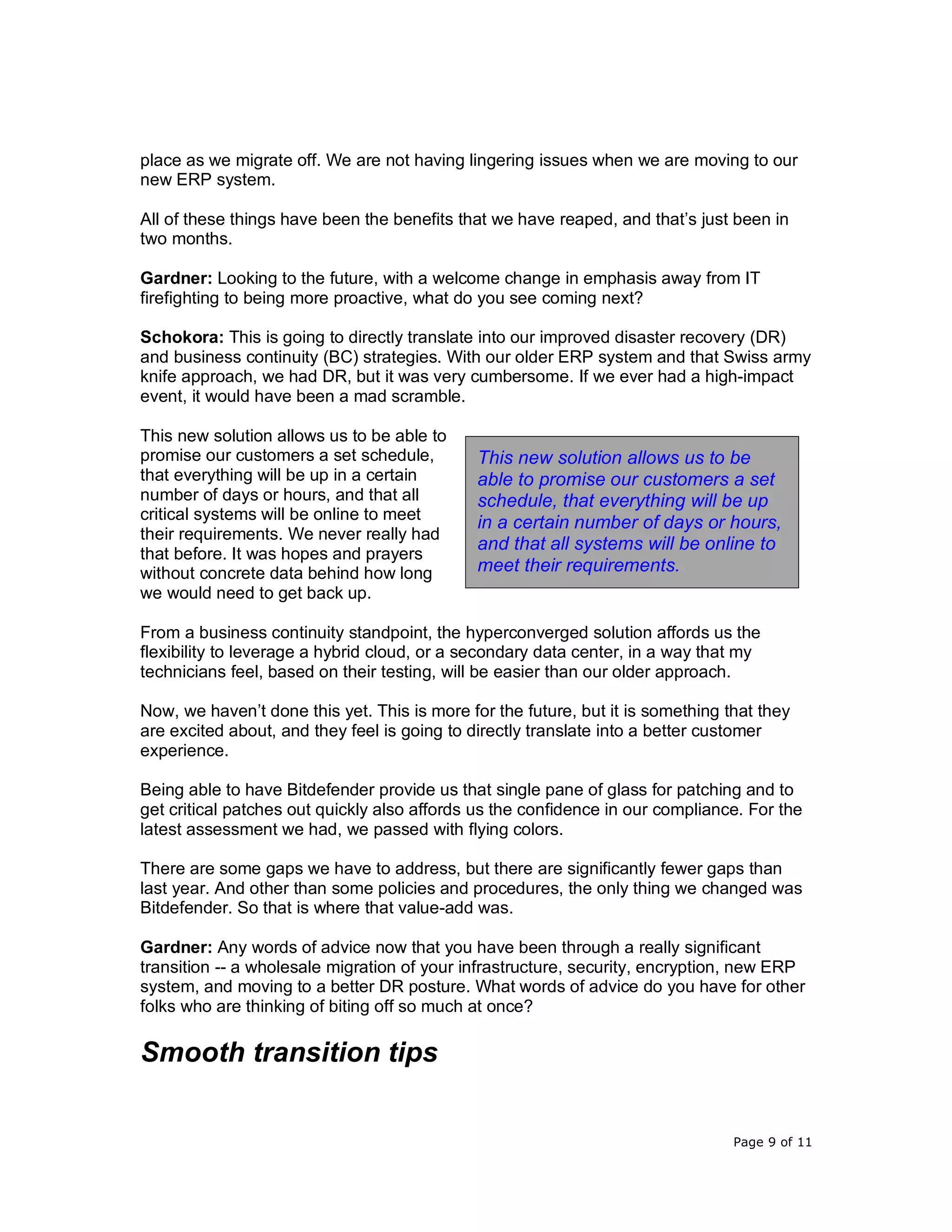 Page 9 of 11
place as we migrate off. We are not having lingering issues when we are moving to our
new ERP system.
All of these things have been the benefits that we have reaped, and that’s just been in
two months.
Gardner: Looking to the future, with a welcome change in emphasis away from IT
firefighting to being more proactive, what do you see coming next?
Schokora: This is going to directly translate into our improved disaster recovery (DR)
and business continuity (BC) strategies. With our older ERP system and that Swiss army
knife approach, we had DR, but it was very cumbersome. If we ever had a high-impact
event, it would have been a mad scramble.
This new solution allows us to be able to
promise our customers a set schedule,
that everything will be up in a certain
number of days or hours, and that all
critical systems will be online to meet
their requirements. We never really had
that before. It was hopes and prayers
without concrete data behind how long
we would need to get back up.
From a business continuity standpoint, the hyperconverged solution affords us the
flexibility to leverage a hybrid cloud, or a secondary data center, in a way that my
technicians feel, based on their testing, will be easier than our older approach.
Now, we haven’t done this yet. This is more for the future, but it is something that they
are excited about, and they feel is going to directly translate into a better customer
experience.
Being able to have Bitdefender provide us that single pane of glass for patching and to
get critical patches out quickly also affords us the confidence in our compliance. For the
latest assessment we had, we passed with flying colors.
There are some gaps we have to address, but there are significantly fewer gaps than
last year. And other than some policies and procedures, the only thing we changed was
Bitdefender. So that is where that value-add was.
Gardner: Any words of advice now that you have been through a really significant
transition -- a wholesale migration of your infrastructure, security, encryption, new ERP
system, and moving to a better DR posture. What words of advice do you have for other
folks who are thinking of biting off so much at once?
Smooth transition tips
This new solution allows us to be
able to promise our customers a set
schedule, that everything will be up
in a certain number of days or hours,
and that all systems will be online to
meet their requirements.
 