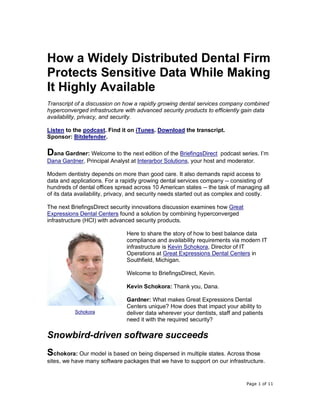 Page 1 of 11
How a Widely Distributed Dental Firm
Protects Sensitive Data While Making
It Highly Available
Transcript of a discussion on how a rapidly growing dental services company combined
hyperconverged infrastructure with advanced security products to efficiently gain data
availability, privacy, and security.
Listen to the podcast. Find it on iTunes. Download the transcript.
Sponsor: Bitdefender.
Dana Gardner: Welcome to the next edition of the BriefingsDirect podcast series. I’m
Dana Gardner, Principal Analyst at Interarbor Solutions, your host and moderator.
Modern dentistry depends on more than good care. It also demands rapid access to
data and applications. For a rapidly growing dental services company -- consisting of
hundreds of dental offices spread across 10 American states -- the task of managing all
of its data availability, privacy, and security needs started out as complex and costly.
The next BriefingsDirect security innovations discussion examines how Great
Expressions Dental Centers found a solution by combining hyperconverged
infrastructure (HCI) with advanced security products.
Here to share the story of how to best balance data
compliance and availability requirements via modern IT
infrastructure is Kevin Schokora, Director of IT
Operations at Great Expressions Dental Centers in
Southfield, Michigan.
Welcome to BriefingsDirect, Kevin.
Kevin Schokora: Thank you, Dana.
Gardner: What makes Great Expressions Dental
Centers unique? How does that impact your ability to
deliver data wherever your dentists, staff and patients
need it with the required security?
Snowbird-driven software succeeds
Schokora: Our model is based on being dispersed in multiple states. Across those
sites, we have many software packages that we have to support on our infrastructure.
Schokora
 