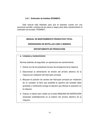‐ 71 ‐ 
 
3.4.1 Ordenador de botellas (POSIMAT)
Este manual está diseñado para que el operador cuente con una
secuencia sencilla y práctica de los pasos a seguir para darle mantenimiento al
ordenador de envases -POSIMAT-.
a. Limpieza y mantenimiento
Normas estándar de seguridad en operaciones de mantenimiento.
1. Activar uno de los pulsadores de paro de emergencia de la máquina.
2. Desconectar la alimentación de tensión del armario eléctrico de la
máquina por mediación del interruptor principal.
3. Bloquear la posición de cerrado del interruptor principal por mediación
de un candado, la llave que posibilita la apertura del candado debe
guardarla y mantenerla consigo el operario que efectúe la operación en
la máquina.
4. Colocar un letrero bien visible con el texto MÁQUINA EN INSPECCIÓN
situándolo preferiblemente en el exterior del armario eléctrico de la
máquina.
MANUAL DE MANTENIMIENTO PRODUCTIVO TOTAL
ORDENADORA DE BOTELLAS LINEA 3 BEBIDAS
DEPARTAMENTO DE PRODUCCIÓN
 
