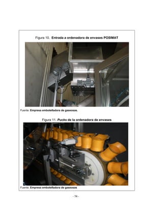 ‐ 74 ‐ 
 
Figura 10. Entrada a ordenadora de envases POSIMAT
Fuente: Empresa embotelladora de gaseosas.
Figura 11. Pucks de la ordenadora de envases
Fuente: Empresa embotelladora de gaseosas
 