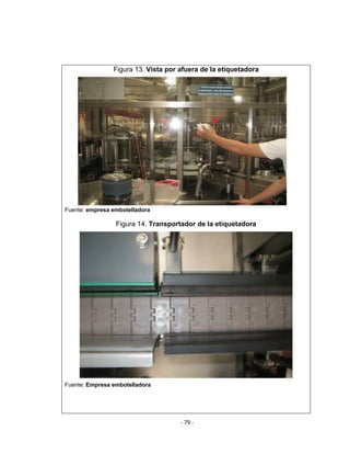 ‐ 79 ‐ 
 
Figura 13. Vista por afuera de la etiquetadora
Fuente: empresa embotelladora
Figura 14. Transportador de la etiquetadora
Fuente: Empresa embotelladora
 