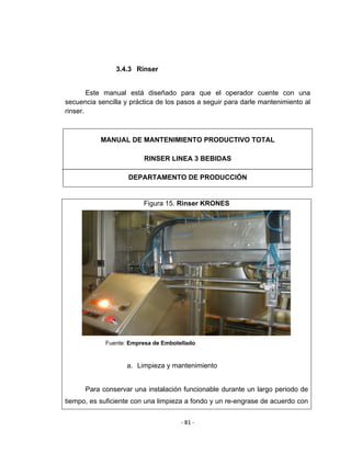 ‐ 81 ‐ 
 
3.4.3 Rinser
Este manual está diseñado para que el operador cuente con una
secuencia sencilla y práctica de los pasos a seguir para darle mantenimiento al
rinser.
Figura 15. Rinser KRONES
Fuente: Empresa de Embotellado
a. Limpieza y mantenimiento
Para conservar una instalación funcionable durante un largo periodo de
tiempo, es suficiente con una limpieza a fondo y un re-engrase de acuerdo con
MANUAL DE MANTENIMIENTO PRODUCTIVO TOTAL
RINSER LINEA 3 BEBIDAS
DEPARTAMENTO DE PRODUCCIÓN
 