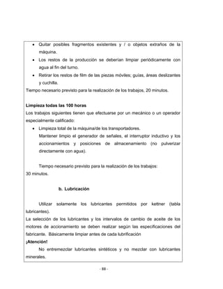 ‐ 88 ‐ 
 
• Quitar posibles fragmentos existentes y / o objetos extraños de la
máquina.
• Los restos de la producción se deberían limpiar periódicamente con
agua al fin del turno.
• Retirar los restos de film de las piezas móviles; guías, áreas deslizantes
y cuchilla.
Tiempo necesario previsto para la realización de los trabajos, 20 minutos.
Limpieza todas las 100 horas
Los trabajos siguientes tienen que efectuarse por un mecánico o un operador
especialmente calificado:
• Limpieza total de la máquina/de los transportadores.
Mantener limpio el generador de señales, el interruptor inductivo y los
accionamientos y posiciones de almacenamiento (no pulverizar
directamente con agua).
Tiempo necesario previsto para la realización de los trabajos:
30 minutos.
b. Lubricación
Utilizar solamente los lubricantes permitidos por kettner (tabla
lubricantes).
La selección de los lubricantes y los intervalos de cambio de aceite de los
motores de accionamiento se deben realizar según las especificaciones del
fabricante. Básicamente limpiar antes de cada lubrificación
¡Atención!
No entremezclar lubricantes sintéticos y no mezclar con lubricantes
minerales.
 
