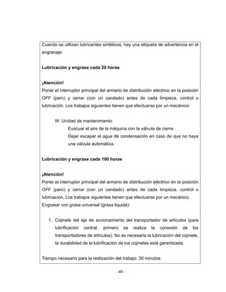 ‐ 89 ‐ 
 
Cuando se utilizan lubricantes sintéticos, hay una etiqueta de advertencia en el
engranaje.
Lubricación y engrase cada 20 horas
¡Atención!
Poner el interruptor principal del armario de distribución eléctrico en la posición
OFF (paro) y cerrar (con un candado) antes de cada limpieza, control o
lubricación. Los trabajos siguientes tienen que efectuarse por un mecánico:
W: Unidad de mantenimiento
Evacuar el aire de la máquina con la válvula de cierre
Dejar escapar el agua de condensación en caso de que no haya
una válvula automática.
Lubricación y engrase cada 100 horas
¡Atención!
Poner el interruptor principal del armario de distribución eléctrico en la posición
OFF (paro) y cerrar (con un candado) antes de cada limpieza, control o
lubricación. Los trabajos siguientes tienen que efectuarse por un mecánico.
Engrasar con grasa universal (grasa liquida):
1. Cojinete del eje de accionamiento del transportador de artículos (para
lubrificación central, primero se realiza la conexión de los
transportadores de artículos). No es necesaria la lubricación del cojinete,
la durabilidad de la lubrificación de los cojinetes está garantizada.
Tiempo necesario para la realización del trabajo: 30 minutos.
 