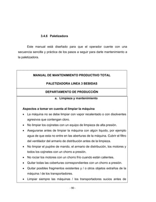 ‐ 90 ‐ 
 
3.4.6 Paletizadora
Este manual está diseñado para que el operador cuente con una
secuencia sencilla y práctica de los pasos a seguir para darle mantenimiento a
la paletizadora.
a. Limpieza y mantenimiento
Aspectos a tomar en cuenta al limpiar la máquina
• La máquina no se debe limpiar con vapor recalentado o con disolventes
agresivos que contengan cloro.
• No limpiar los cojinetes con un equipo de limpieza de alta presión.
• Asegurarse antes de limpiar la máquina con algún liquido, por ejemplo
agua de que esta no entre en las aberturas de la máquina. Cubrir el filtro
del ventilador del armario de distribución antes de la limpieza.
• No limpiar el pupitre de mando, el armario de distribución, los motores y
todos los cojinetes con un chorro a presión.
• No rociar los motores con un chorro frío cuando están calientes.
• Quitar todas las coberturas correspondientes con un chorro a presión.
• Quitar posibles fragmentos existentes y / o otros objetos extraños de la
máquina / de los transportadores.
• Limpiar siempre las máquinas / los transportadores sucios antes de
MANUAL DE MANTENIMIENTO PRODUCTIVO TOTAL
PALETIZADORA LINEA 3 BEBIDAS
DEPARTAMENTO DE PRODUCCIÓN
 