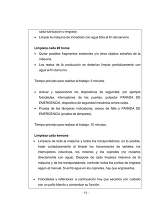 ‐ 91 ‐ 
 
cada lubricación o engrase.
• Limpiar la máquina de inmediato con agua tibia al fin del servicio
Limpieza cada 20 horas
• Quitar posibles fragmentos existentes y/o otros objetos extraños de la
máquina.
• Los restos de la producción se deberían limpiar periódicamente con
agua al fin del turno.
Tiempo previsto para realizar el trabajo: 5 minutos.
• Activar y reposicionar los dispositivos de seguridad, por ejemplo
fotocélulas, interruptores de las puertas, pulsador PARADA DE
EMERGENCIA, dispositivo de seguridad mecánica contra caída.
• Prueba de las lámparas indicadoras, avisos de falla y PARADA DE
EMERGENCIA (prueba de lámparas).
Tiempo previsto para realizar el trabajo: 10 minutos.
Limpieza cada semana
• Limpieza de toda la máquina y todos los transportadores: en lo posible,
tratar cuidadosamente al limpiar los transmisores de señales, los
interruptores inductivos, los motores y los cojinetes (no rociarlos
directamente con agua). Después de cada limpieza intensiva de la
máquina y de los transportadores, controlar todos los puntos de engrase
según el manual. Si entró agua en los cojinetes, hay que engrasarlos.
• Fotocélulas y reflectores: a continuación hay que secarlos con cuidado
con un paño blando y comprobar su función.
 