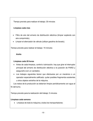 ‐ 92 ‐ 
 
Tiempo previsto para realizar el trabajo: 30 minutos
Limpieza cada mes
 
• Filtro de aire del armario de distribución eléctrica (limpiar soplando con
aire comprimido).
• Limpiar el silenciador de válvula (utilizar gasolina de lavado).
Tiempo previsto para realizar el trabajo: 15 minutos
Araña
 
Limpieza cada 20 horas
• Antes de cada limpieza, control o lubricación, hay que girar el interruptor
principal del armario de distribución eléctrica a la posición de PARO y
asegurarlo (con un candado).
• Los trabajos siguientes tienen que efectuarse por un mecánico o un
operador especialmente calificado: quitar posibles fragmentos existentes
u otros objetos extraños de la máquina.
Los restos de la producción se deberían limpiar periódicamente con agua al
fin del turno.
Tiempo previsto para la realización del trabajo: 5 minutos
Limpieza cada semana
• Limpieza de toda la máquina y todos los transportadores:
 