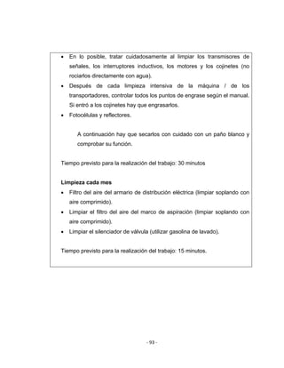 ‐ 93 ‐ 
 
• En lo posible, tratar cuidadosamente al limpiar los transmisores de
señales, los interruptores inductivos, los motores y los cojinetes (no
rociarlos directamente con agua).
• Después de cada limpieza intensiva de la máquina / de los
transportadores, controlar todos los puntos de engrase según el manual.
Si entró a los cojinetes hay que engrasarlos.
• Fotocélulas y reflectores.
A continuación hay que secarlos con cuidado con un paño blanco y
comprobar su función.
Tiempo previsto para la realización del trabajo: 30 minutos
Limpieza cada mes
• Filtro del aire del armario de distribución eléctrica (limpiar soplando con
aire comprimido).
• Limpiar el filtro del aire del marco de aspiración (limpiar soplando con
aire comprimido).
• Limpiar el silenciador de válvula (utilizar gasolina de lavado).
Tiempo previsto para la realización del trabajo: 15 minutos.
 