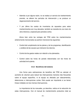 ‐ 95 ‐ 
 
• Además si por alguna razón, no se realiza un servicio de mantenimiento
previsto, se alteran los períodos de intervención y se produce un
degeneramiento del servicio.
• Y por último los costos de inventarios de repuestos para estos
mantenimientos son muy elevados, también se necesita de una mano de
obra intensiva y especial para periodos cortos.
Ahora bien entre las ventajas del TPM sobre los mantenimientos
anteriormente mencionados se podrían mencionar las siguientes:
• Control del cumplimiento de los planes y de los programas, identificación
y análisis de las causas que motivaron los desvíos.
• Control de los gastos reales con relación a los planeados.
• Control sobre las horas de parada relacionadas con las horas de
actividad de la planta.
3.5.2 Beneficios del sistema
Una forma para estimaciones de beneficio del TPM es calcular el
aumento de volumen para reducir las interrupciones menores más frecuentes
sobre el equipo específico, si el equipo es afectado por atascamientos,
detenciones e interrupciones cortas. Esto puede ser importante si se tienen
líneas múltiples con las mismas interrupciones.
La importancia de los manuales, ya descritos, radica en la reducción de
estas interrupciones. Con el manual de mantenimiento productivo total se
 