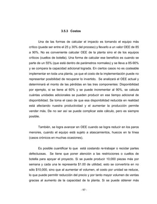 ‐ 97 ‐ 
 
3.5.3 Costos
Una de las formas de calcular el impacto es tomando el equipo más
crítico (puede ser entre el 25 y 30% del proceso) y llevarlo a un valor OEE de 85
a 90%. No es conveniente calcular OEE de la planta sino el de los equipos
críticos (cuellos de botella). Una forma de calcular ese beneficio es cuando se
parte de un 55% (que está dentro de parámetros normales) y se lleva a 85-90%
y se compara la capacidad adicional lograda. En ciertos casos no es costeable
implementar en toda una planta, ya que el costo de la implementación puede no
representar posibilidad de recuperar lo invertido. Se analizará el OEE actual y
determinará el monto de las pérdidas en las tres componentes: Disponibilidad
por ejemplo, si se tiene al 60% y se puede incrementar al 90%, se calcula
cuántas unidades adicionales se pueden producir en ese tiempo adicional de
disponibilidad. Se toma el caso de que esa disponibilidad reducida en realidad
está afectando nuestra productividad y el aumentar la producción permite
vender más. De no ser así se puede complicar este cálculo, pero es siempre
posible.
También, se logra avanzar en OEE cuando se logra reducir en los paros
menores, cuando el equipo está sujeto a atascamientos, huecos en la línea
(casos crónicos en muchas ocasiones).
Es posible cuantificar lo que está costando re-trabajar o reciclar partes
defectuosas. Se tiene que poner atención a las restricciones o cuellos de
botella para apoyar el proyecto. Si se puede producir 10,000 piezas más por
semana y cada una le representa $1.00 de utilidad, esto se convertiría en no
sólo $10,000, sino que al aumentar el volumen, el costo por unidad se reduce,
lo que puede permitir reducción del precio y por tanto mayor volumen de ventas
gracias al aumento de la capacidad de la planta. Si se puede obtener más
 