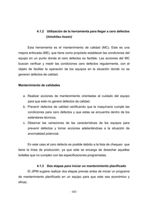 ‐ 102 ‐ 
 
4.1.2 Utilización de la herramienta para llegar a cero defectos
(hinshitsu hozen)
Esta herramienta es el mantenimiento de calidad (MC). Este es una
mejora enfocada (ME), que tiene como propósito establecer las condiciones del
equipo en un punto donde el cero defectos es factible. Las acciones del MC
buscan verificar y medir las condiciones cero defectos regularmente, con el
objeto de facilitar la operación de los equipos en la situación donde no se
generen defectos de calidad.
Mantenimiento de calidades
a. Realizar acciones de mantenimiento orientadas al cuidado del equipo
para que este no genere defectos de calidad.
b. Prevenir defectos de calidad certificando que la maquinaria cumple las
condiciones para cero defectos y que estas se encuentra dentro de los
estándares técnicos.
c. Observar las variaciones de las características de los equipos para
prevenir defectos y tomar acciones adelantándose a la situación de
anormalidad potencial.
En este caso el cero defecto es posible debido a la lista de chequeo que
tiene la línea de producción, ya que este se encarga de desechar aquellas
botellas que no cumplen con las especificaciones programadas.
4.1.3 Dos etapas para iniciar un mantenimiento planificado
El JIPM sugiere realizar dos etapas previas antes de iniciar un programa
de mantenimiento planificado en un equipo para que este sea económico y
eficaz.
 