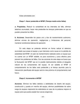 ‐ 103 ‐ 
 
Estas actividades son:
Etapa 1. Hacer predecible el MTBF (Tiempo medio entre fallas)
a. Propósitos. Reducir la variabilidad de los intervalos de fallo, eliminar
deterioro acumulado, hacer más predecible los tiempos potenciales en que se
pueden presentar los fallos.
b. Acciones. Desarrollar los pasos uno y dos de mantenimiento autónomo,
eliminar errores de operación, negligencias y limitaciones del personal,
mantener condiciones básicas de operación.
En esta etapa se pretende eliminar en forma radical el deterioro
acumulado que posee el equipo y que interviene como causa en la pérdida de
estabilidad del MTBF. Un plan de mantenimiento realizado sobre un equipo que
no cuente con un MTBF estable, es poco económico y poco efectivo para
prevenir los problemas de fallos. Con las acciones de esta etapa se busca que
la fluctuación del MTBF sea en lo posible (teóricamente) debida al desgaste
natural de los componentes del equipo. Al ser estable el MTBF el
comportamiento de los fallos será predecible y el tiempo asumido para la
intervención planificada del equipo será la más próxima al comportamiento real
futuro.
Etapa 2. Incrementar el MTBF
Acciones. Eliminar los fallos debidos a debilidades de diseño del equipo,
construcción y puesta en marcha del equipo, eliminar posibilidades de sobre
carga de equipos mejorando los estándares en caso de no poderse mejorar el
equipo para que pueda aceptar las nuevas exigencias.
 