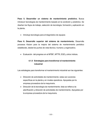 ‐ 113 ‐ 
 
Paso 5. Desarrollar un sistema de mantenimiento predictivo. Busca
introducir tecnologías de mantenimiento basado en la condición y predictivo. Se
diseñan los flujos de trabajo, selección de tecnología, formación y aplicación en
la planta.
• Introdujo tecnología para el diagnóstico de equipos
Paso 6. Desarrollo superior del sistema de mantenimiento. Desarrolla
procesos Kaizen para la mejora del sistema de mantenimiento periódico
establecido, desde los puntos de vista técnico, humano y organizativo.
• Evaluación del progreso en el MTBF, MTTR, EGE y otros índices.
4.1.5 Estrategias para transformar el mantenimiento
industrial
Las estrategias para transformar el mantenimiento industrial son las siguientes:
• Dirección de actividades de mantenimiento: estas son acciones
específicas en la planta y en niveles operativos. Apoyadas por la
empresa proveedora de la maquinaria.
• Dirección de la tecnología de mantenimiento: ésta se refiera a la
planificación y dirección de actividades de mantenimiento. Apoyadas por
la empresa proveedora de la maquinaria.
 
