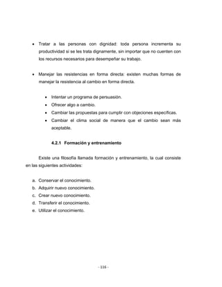 ‐ 116 ‐ 
 
• Tratar a las personas con dignidad: toda persona incrementa su
productividad si se les trata dignamente, sin importar que no cuenten con
los recursos necesarios para desempeñar su trabajo.
• Manejar las resistencias en forma directa: existen muchas formas de
manejar la resistencia al cambio en forma directa.
• Intentar un programa de persuasión.
• Ofrecer algo a cambio.
• Cambiar las propuestas para cumplir con objeciones específicas.
• Cambiar el clima social de manera que el cambio sean más
aceptable.
4.2.1 Formación y entrenamiento
Existe una filosofía llamada formación y entrenamiento, la cual consiste
en las siguientes actividades:
a. Conservar el conocimiento.
b. Adquirir nuevo conocimiento.
c. Crear nuevo conocimiento.
d. Transferir el conocimiento.
e. Utilizar el conocimiento.
 