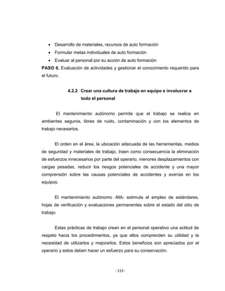 ‐ 119 ‐ 
 
• Desarrollo de materiales, recursos de auto formación
• Formular metas individuales de auto formación
• Evaluar al personal por su acción de auto formación
PASO 6. Evaluación de actividades y gestionar el conocimiento requerido para
el futuro.
4.2.2 Crear una cultura de trabajo en equipo e involucrar a
todo el personal
El mantenimiento autónomo permite que el trabajo se realice en
ambientes seguros, libres de ruido, contaminación y con los elementos de
trabajo necesarios.
El orden en el área, la ubicación adecuada de las herramientas, medios
de seguridad y materiales de trabajo, traen como consecuencia la eliminación
de esfuerzos innecesarios por parte del operario, menores desplazamientos con
cargas pesadas, reducir los riesgos potenciales de accidente y una mayor
comprensión sobre las causas potenciales de accidentes y averías en los
equipos.
El mantenimiento autónomo -MA- estimula el empleo de estándares,
hojas de verificación y evaluaciones permanentes sobre el estado del sitio de
trabajo.
Estas prácticas de trabajo crean en el personal operativo una actitud de
respeto hacia los procedimientos, ya que ellos comprenden su utilidad y la
necesidad de utilizarlos y mejorarlos. Estos beneficios son apreciados por el
operario y estos deben hacer un esfuerzo para su conservación.
 