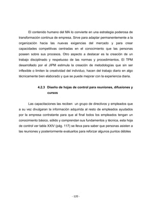‐ 120 ‐ 
 
El contenido humano del MA lo convierte en una estrategia poderosa de
transformación continua de empresa. Sirve para adaptar permanentemente a la
organización hacia las nuevas exigencias del mercado y para crear
capacidades competitivas centradas en el conocimiento que las personas
poseen sobre sus procesos. Otro aspecto a destacar es la creación de un
trabajo disciplinado y respetuoso de las normas y procedimientos. El TPM
desarrollado por el JIPM estimula la creación de metodologías que sin ser
inflexible o limiten la creatividad del individuo, hacen del trabajo diario en algo
técnicamente bien elaborado y que se puede mejorar con la experiencia diaria.
4.2.3 Diseño de hojas de control para reuniones, difusiones y
cursos
Las capacitaciones las reciben un grupo de directivos y empleados que
a su vez divulgaran la información adquirida al resto de empleados ayudados
por la empresa contratante para que al final todos los empleados tengan un
conocimiento básico, sólido y comprendan sus fundamentos y técnica, esta hoja
de control ver tabla XXIV (pág. 117) se lleva para saber que personas asisten a
las reuniones y posteriormente evaluarlos para reforzar algunos puntos débiles
 