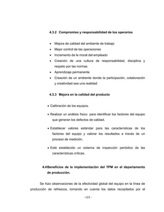 ‐ 123 ‐ 
 
4.3.2 Compromiso y responsabilidad de los operarios
• Mejora de calidad del ambiente de trabajo
• Mejor control de las operaciones
• Incremento de la moral del empleado
• Creación de una cultura de responsabilidad, disciplina y
respeto por las normas
• Aprendizaje permanente
• Creación de un ambiente donde la participación, colaboración
y creatividad sea una realidad
4.3.3 Mejora en la calidad del producto
• Calibración de los equipos.
• Realizar un análisis físico para identificar los factores del equipo
que generan los defectos de calidad.
• Establecer valores estándar para las características de los
factores del equipo y valorar los resultados a través de un
proceso de medición.
• Está establecido un sistema de inspección periódico de las
características críticas.
4.4Beneficios de la implementación del TPM en el departamento
de producción.
Se hizo observaciones de la efectividad global del equipo en la línea de
producción de refrescos, tomando en cuenta los datos recopilados por el
 