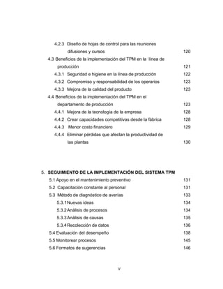 V 
 
4.2.3 Diseño de hojas de control para las reuniones
difusiones y cursos 120
4.3 Beneficios de la implementación del TPM en la línea de
producción 121
4.3.1 Seguridad e higiene en la línea de producción 122
4.3.2 Compromiso y responsabilidad de los operarios 123
4.3.3 Mejora de la calidad del producto 123
4.4 Beneficios de la implementación del TPM en el
departamento de producción 123
4.4.1 Mejora de la tecnología de la empresa 128
4.4.2 Crear capacidades competitivas desde la fábrica 128
4.4.3 Menor costo financiero 129
4.4.4 Eliminar pérdidas que afectan la productividad de
las plantas 130
5. SEGUIMIENTO DE LA IMPLEMENTACIÓN DEL SISTEMA TPM
5.1 Apoyo en el mantenimiento preventivo 131
5.2 Capacitación constante al personal 131
5.3 Método de diagnóstico de averías 133
5.3.1Nuevas ideas 134
5.3.2Análisis de procesos 134
5.3.3Análisis de causas 135
5.3.4Recolección de datos 136
5.4 Evaluación del desempeño 138
5.5 Monitorear procesos 145
5.6 Formatos de sugerencias 146
 