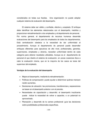 ‐ 139 ‐ 
 
considerados en todas sus facetas. Una organización no puede adoptar
cualquier sistema de evaluación del desempeño.
El sistema debe ser válido y confiable, efectivo y aceptado. El enfoque
debe identificar los elementos relacionados con el desempeño, medirlos y
proporcionar retroalimentación a los empleados y al departamento de personal.
Por norma general, el departamento de recursos humanos desarrolla
evaluaciones del desempeño para los empleados de todos los departamentos.
Está centralización obedece a la necesidad de dar uniformidad al
procedimiento. Aunque el departamento de personal puede desarrollar
enfoques diferentes para ejecutivos de alto nivel, profesionales, gerentes,
supervisores, empleados y obreros, necesitan uniformidad dentro de cada
categoría para obtener resultados utilizables. Aunque es el departamento de
personal el que diseña el sistema de evaluación, en pocas ocasiones lleva a
cabo la evaluación misma, que en la mayoría de los casos es tarea del
supervisor del empleado.
Ventajas de la evaluación del desempeño
• Mejora el desempeño, mediante la retroalimentación.
• Políticas de compensación: puede ayudar a determinar quiénes merecen
recibir aumentos.
• Decisiones de ubicación: las promociones, transferencias y separaciones
se basan en el desempeño anterior o en el previsto.
• Necesidades de capacitación y desarrollo: el desempeño insuficiente
puede indicar la necesidad de volver a capacitar, o un potencial no
aprovechado.
• Planeación y desarrollo de la carrera profesional: guía las decisiones
sobre posibilidades profesionales específicas.
 