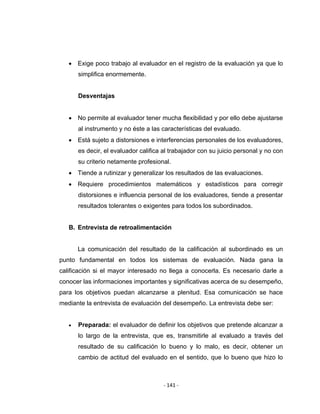 ‐ 141 ‐ 
 
• Exige poco trabajo al evaluador en el registro de la evaluación ya que lo
simplifica enormemente.
Desventajas
• No permite al evaluador tener mucha flexibilidad y por ello debe ajustarse
al instrumento y no éste a las características del evaluado.
• Está sujeto a distorsiones e interferencias personales de los evaluadores,
es decir, el evaluador califica al trabajador con su juicio personal y no con
su criterio netamente profesional.
• Tiende a rutinizar y generalizar los resultados de las evaluaciones.
• Requiere procedimientos matemáticos y estadísticos para corregir
distorsiones e influencia personal de los evaluadores, tiende a presentar
resultados tolerantes o exigentes para todos los subordinados.
B. Entrevista de retroalimentación
La comunicación del resultado de la calificación al subordinado es un
punto fundamental en todos los sistemas de evaluación. Nada gana la
calificación si el mayor interesado no llega a conocerla. Es necesario darle a
conocer las informaciones importantes y significativas acerca de su desempeño,
para los objetivos puedan alcanzarse a plenitud. Esa comunicación se hace
mediante la entrevista de evaluación del desempeño. La entrevista debe ser:
• Preparada: el evaluador de definir los objetivos que pretende alcanzar a
lo largo de la entrevista, que es, transmitirle al evaluado a través del
resultado de su calificación lo bueno y lo malo, es decir, obtener un
cambio de actitud del evaluado en el sentido, que lo bueno que hizo lo
 