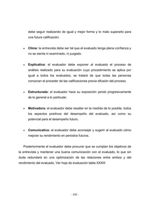 ‐ 142 ‐ 
 
debe seguir realizando de igual y mejor forma y lo malo superarlo para
una futura calificación.
• Clima: la entrevista debe ser tal que el evaluado tenga plena confianza y
no se sienta ni examinado, ni juzgado.
• Explicativa: el evaluador debe exponer al evaluado el proceso de
análisis realizado para su evaluación cuyo procedimiento se aplica por
igual a todos los evaluados, se tratará de que todas las personas
conozcan el proceder de las calificaciones previa difusión del proceso.
• Estructurada: el evaluador hace su exposición yendo progresivamente
de lo general a lo particular.
• Motivadora: el evaluador debe resaltar en la medida de lo posible, todos
los aspectos positivos del desempeño del evaluado, así como su
potencial para el desempeño futuro.
• Comunicativa: el evaluador debe aconsejar y sugerir al evaluado cómo
mejorar su rendimiento en periodos futuros.
Posteriormente el evaluador debe procurar que se cumplan los objetivos de
la entrevista y mantener una buena comunicación con el evaluado, lo que sin
duda redundará en una optimización de las relaciones entre ambos y del
rendimiento del evaluado. Ver hoja de evaluación tabla XXXIII
 