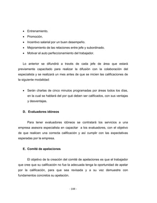 ‐ 144 ‐ 
 
• Entrenamiento.
• Promoción.
• Incentivo salarial por un buen desempeño.
• Mejoramiento de las relaciones entre jefe y subordinado.
• Motivar el auto perfeccionamiento del trabajador.
Lo anterior se difundirá a través de cada jefe de área que estará
previamente capacitado para realizar la difusión con la colaboración del
especialista y se realizará un mes antes de que se inicien las calificaciones de
la siguiente modalidad:
• Serán charlas de cinco minutos programadas por áreas todos los días,
en la cual se hablará del por qué deben ser calificados, con sus ventajas
y desventajas.
D. Evaluadores idóneos
Para tener evaluadores idóneos se contratará los servicios a una
empresa asesora especialista en capacitar a los evaluadores, con el objetivo
de que realicen una correcta calificación y así cumplir con las expectativas
esperadas por la empresa.
E. Comité de apelaciones
El objetivo de la creación del comité de apelaciones es que el trabajador
que cree que su calificación no fue la adecuada tenga la oportunidad de apelar
por la calificación, para que sea revisada y a su vez demuestre con
fundamentos concretos su apelación.
 