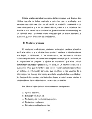 ‐ 145 ‐ 
 
Existirá un plazo para la presentación de la misma que será de cinco días
hábiles después de haber realizado la entrevista con el evaluador, solo
elevando una carta con atención al comité de apelación refiriéndose a su
desacuerdo puntual y a su vez presentado argumentos y la respuesta será
emitida 10 días hábiles de su presentación, para analizar los antecedentes y dar
un veredicto final. El comité estará compuesto por un asesor del tema, el
evaluador, quienes analizarán los antecedentes.
5.5 Monitorear procesos
El monitoreo es el proceso continuo y sistemático mediante el cual se
verifica la eficiencia y la eficacia de un proyecto mediante la identificación de
sus logros y debilidades. Y en consecuencia, se recomienda medidas
correctivas para optimizar los resultados esperados del proyecto. Asimismo, es
el responsable de preparar y aportar la información que hace posible
sistematizar resultados y procesos y, por tanto, es un insumo básico para la
evaluación. Para que el monitoreo sea exitoso requiere del establecimiento de
un sistema de información gerencial, que identifique a los usuarios de la
información, los tipos de información prioritaria, vinculando las necesidades y
las fuentes de información, estableciendo métodos apropiados para efectuar la
recopilación de datos e identificando los recursos necesarios.
Los pasos a seguir para un monitoreo serian los siguientes:
a. Agenda operativa.
b. Selección del check list.
c. Realización del monitoreo (evaluación).
d. Registro de resultados.
e. Retroalimentación al supervisor
 