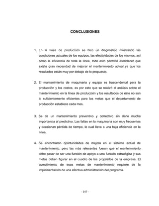 ‐ 147 ‐ 
 
CONCLUSIONES
1. En la línea de producción se hizo un diagnóstico mostrando las
condiciones actuales de los equipos, las efectividades de los mismos, así
como la eficiencia de toda la línea, todo esto permitió establecer que
existe gran necesidad de mejorar el mantenimiento actual ya que los
resultados están muy por debajo de lo propuesto.
2. El mantenimiento de maquinaria y equipo es trascendental para la
producción y los costos, es por esto que se realizó el análisis sobre el
mantenimiento en la línea de producción y los resultados de éste no son
lo suficientemente eficientes para las metas que el departamento de
producción establece cada mes.
3. Se da un mantenimiento preventivo y correctivo sin darle mucha
importancia al predictivo. Las fallas en la maquinaria son muy frecuentes
y ocasionan pérdida de tiempo, lo cual lleva a una baja eficiencia en la
línea.
4. Se encontraron oportunidades de mejora en el sistema actual de
mantenimiento, pero las más relevantes fueron que el mantenimiento
debe pasar de ser una función de apoyo a una función estratégica y sus
metas deben figurar en el cuadro de los propósitos de la empresa. El
cumplimiento de esas metas de mantenimiento requiere de la
implementación de una efectiva administración del programa.
 