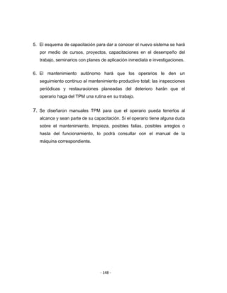 ‐ 148 ‐ 
 
5. El esquema de capacitación para dar a conocer el nuevo sistema se hará
por medio de cursos, proyectos, capacitaciones en el desempeño del
trabajo, seminarios con planes de aplicación inmediata e investigaciones.
6. El mantenimiento autónomo hará que los operarios le den un
seguimiento continuo al mantenimiento productivo total; las inspecciones
periódicas y restauraciones planeadas del deterioro harán que el
operario haga del TPM una rutina en su trabajo.
7. Se diseñaron manuales TPM para que el operario pueda tenerlos al
alcance y sean parte de su capacitación. Si el operario tiene alguna duda
sobre el mantenimiento, limpieza, posibles fallas, posibles arreglos o
hasta del funcionamiento, lo podrá consultar con el manual de la
máquina correspondiente.
 