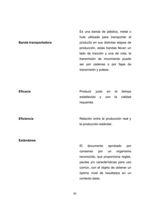 XII 
 
Banda transportadora
Es una banda de plástico, metal o
hule utilizada para transportar el
producto en sus distintas etapas de
producción, estas bandas llevan un
lado de tracción y una de cola, la
transmisión de movimiento puede
ser por cadenas o por fajas de
transmisión y poleas.
Eficacia Producir justo en el tiempo
establecido y con la calidad
requerida.
Eficiencia Relación entre la producción real y
la producción estándar.
Estándares
El documento aprobado por
consenso por un organismo
reconocido, que proporciona reglas,
pautas y/o características para uso
común, con el objeto de obtener un
óptimo nivel de resultados en un
contexto dado.
 