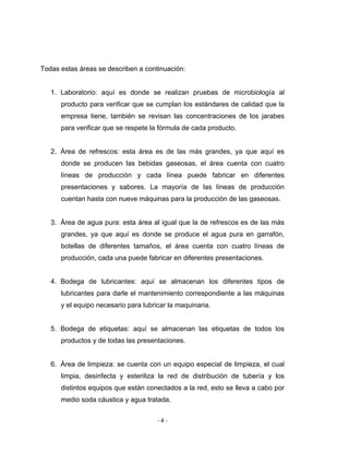 ‐ 4 ‐ 
 
Todas estas áreas se describen a continuación:
1. Laboratorio: aquí es donde se realizan pruebas de microbiología al
producto para verificar que se cumplan los estándares de calidad que la
empresa tiene, también se revisan las concentraciones de los jarabes
para verificar que se respete la fórmula de cada producto.
2. Área de refrescos: esta área es de las más grandes, ya que aquí es
donde se producen las bebidas gaseosas, el área cuenta con cuatro
líneas de producción y cada línea puede fabricar en diferentes
presentaciones y sabores. La mayoría de las líneas de producción
cuentan hasta con nueve máquinas para la producción de las gaseosas.
3. Área de agua pura: esta área al igual que la de refrescos es de las más
grandes, ya que aquí es donde se produce el agua pura en garrafón,
botellas de diferentes tamaños, el área cuenta con cuatro líneas de
producción, cada una puede fabricar en diferentes presentaciones.
4. Bodega de lubricantes: aquí se almacenan los diferentes tipos de
lubricantes para darle el mantenimiento correspondiente a las máquinas
y el equipo necesario para lubricar la maquinaria.
5. Bodega de etiquetas: aquí se almacenan las etiquetas de todos los
productos y de todas las presentaciones.
6. Área de limpieza: se cuenta con un equipo especial de limpieza, el cual
limpia, desinfecta y esteriliza la red de distribución de tubería y los
distintos equipos que están conectados a la red, esto se lleva a cabo por
medio soda cáustica y agua tratada.
 
