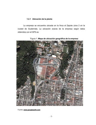 ‐ 5 ‐ 
 
1.2.1 Ubicación de la planta
La empresa se encuentra ubicada en la finca el Zapote zona 2 en la
ciudad de Guatemala. La ubicación exacta de la empresa según datos
obtenidos con el GPS es:
Figura 1. Mapa de ubicación geográfica de la empresa
Fuente: www.googleearth.com
Empresa embotelladora
 