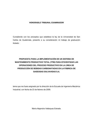 HONORABLE TRIBUNAL EXAMINADOR
Cumpliendo con los preceptos que establece la ley de la Universidad de San
Carlos de Guatemala, presento a su consideración mi trabajo de graduación
titulado:
PROPUESTA PARA LA IMPLEMENTACIÓN DE UN SISTEMA DE
MANTENIMIENTO PRODUCTIVO TOTAL (TPM) PARA EFICIENTIZAR LAS
OPERACIONES DEL PROCESO PRODUCTIVO EN LA LÍNEA DE
PRODUCCIÓN DE BEBIDAS CARBONATADAS EN LA FÁBRICA DE
GASEOSAS SALVAVIDAS S.A.
tema que me fuera asignado por la dirección de la Escuela de Ingeniería Mecánica
Industrial, con fecha de 23 de febrero de 2009.
María Alejandra Velásquez Estrada.
 