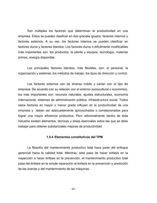‐ 10 ‐ 
 
Son múltiples los factores que determinan la productividad en una
empresa. Éstos se pueden clasificar en dos grandes grupos: factores internos y
factores externos. A su vez, los factores internos se pueden clasificar en
factores duros y factores blandos. Los factores duros o difícilmente modificables
más importantes son: los productos, la planta y equipos, tecnología, materias
primas, energía disponible.
Los principales factores blandos, más flexibles, son: el personal, la
organización y sistemas, los métodos de trabajo, los tipos de dirección y control.
Los factores externos son de diversa índole y varían con el tipo de
empresa. De acuerdo con su relación con el entorno sociocultural o económico,
los más importantes son: recursos naturales, ajustes estructurales, economía
internacional, sistemas de administración pública, infraestructura social. Todos
estos factores en mayor o menor grado influyen en la productividad de una
empresa y deben ser adecuadamente aprovechados o correlacionados para
lograr una mayor eficiencia productiva. Pero adicionalmente dentro de toda
industria existen elementos, técnicas y áreas esenciales sobre las que se debe
trabajar para obtener substanciales mejoras de productividad.
1.5.4 Elementos constitutivos del TPM
La filosofía del mantenimiento productivo total hace parte del enfoque
gerencial hacia la calidad total. Mientras, esta pasa de hacer énfasis en la
inspección a hacer énfasis en la prevención, el mantenimiento productivo total
pasa del énfasis en la simple reparación al énfasis en la prevención y predicción
de las averías y del mantenimiento de las máquinas.
 