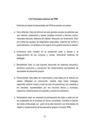 ‐ 12 ‐ 
 
1.5.5 Principios básicos del TPM
Entre los principios fundamentales del TPM se pueden enumerar:
a. Cero defectos: trata de eliminar las seis grandes causas de pérdidas que
son: averías, preparación y ajuste, paradas menores y tiempos vacíos,
velocidad reducida, defectos de calidad, reducción en rendimiento. Esto
por medio de equipos de diagnóstico adecuados, órganos de control y
automatización, con énfasis en los logros de la gestión total de la calidad.
b. Inventarios cero: basado en la producción justo a tiempo y el
aseguramiento de las compras y ventas, eliminando sistemas de
bodegaje.
c. Rentabilidad total: lo cual requiere desarrollo de sistemas preventivo,
predictivo productivo y prevención de mantenimiento acompañado de
actividades de pequeños grupos.
d. Productividad: ésta debe ser maximizada y está dada por la relación de
salidas reflejadas en producción, calidad, bajo costo, entregas,
seguridad, entorno moral y costo de vida útil económica, con respecto a
las entradas, representadas por los recursos físicos y humanos,
ingeniería, mantenimiento de la planta y control de inventarios.
e. Participación total: es necesaria la participación de todos y cada uno de
los empleados de la empresa en forma consciente. Combina la fijación
de metas arriba-abajo por parte de la alta dirección con actividades de
mejora y mantenimiento de los pequeños grupos o círculos TPM.
 